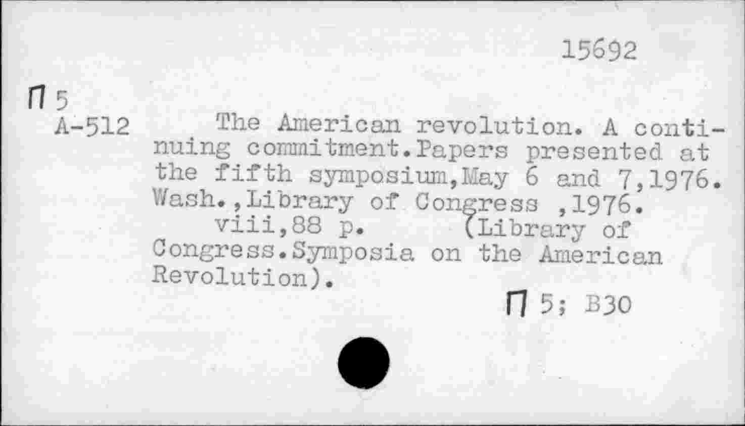 ﻿15692
fl 5
A-512 The American revolution. A continuing commitment.Papers presented at the fifth symposium,May 6 and 7,1976. Wash.,Library of Congress ,1976.
viii,88 p. (Library of Congress.Symposia on the American Revolution).
n 5; B30